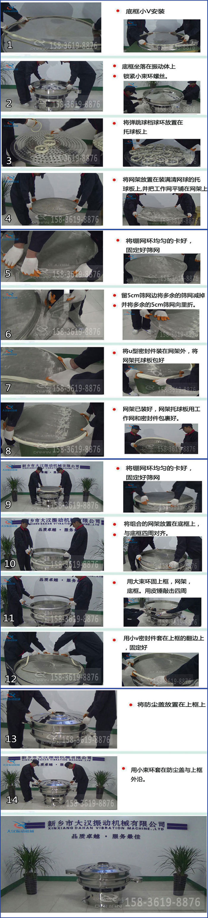 豆?jié){過濾振動篩換網(wǎng)圖示：1，底框小V安裝，2，底框坐落在振動體上，鎖緊小束環(huán)螺絲3，將彈跳球擋球環(huán)放置在托球板上4，將網(wǎng)架放置在裝滿清網(wǎng)球的托球板上，并把工作網(wǎng)平鋪在網(wǎng)架上。5，將繃網(wǎng)環(huán)均勻的卡好固定好篩網(wǎng)。6，留5cm篩網(wǎng)邊將多余的篩網(wǎng)減掉，并將多余的5cm篩網(wǎng)向里折。7，將U型密封件裝在網(wǎng)架外，將網(wǎng)架托球板包好。8，網(wǎng)架已裝好，網(wǎng)架托球板用工作網(wǎng)和密封件包裹好。9，將繃網(wǎng)均勻的卡好固定好篩網(wǎng)10，將組合的網(wǎng)架放置在底框上與底框四周對齊。11，用大束環(huán)固上框，網(wǎng)架，底框。用皮錘敲擊四周。12，用小V密封件套在上框的翻邊上，固定好。13，將防塵蓋放置在上框上。14，用小束環(huán)套在防塵蓋與上框沿。